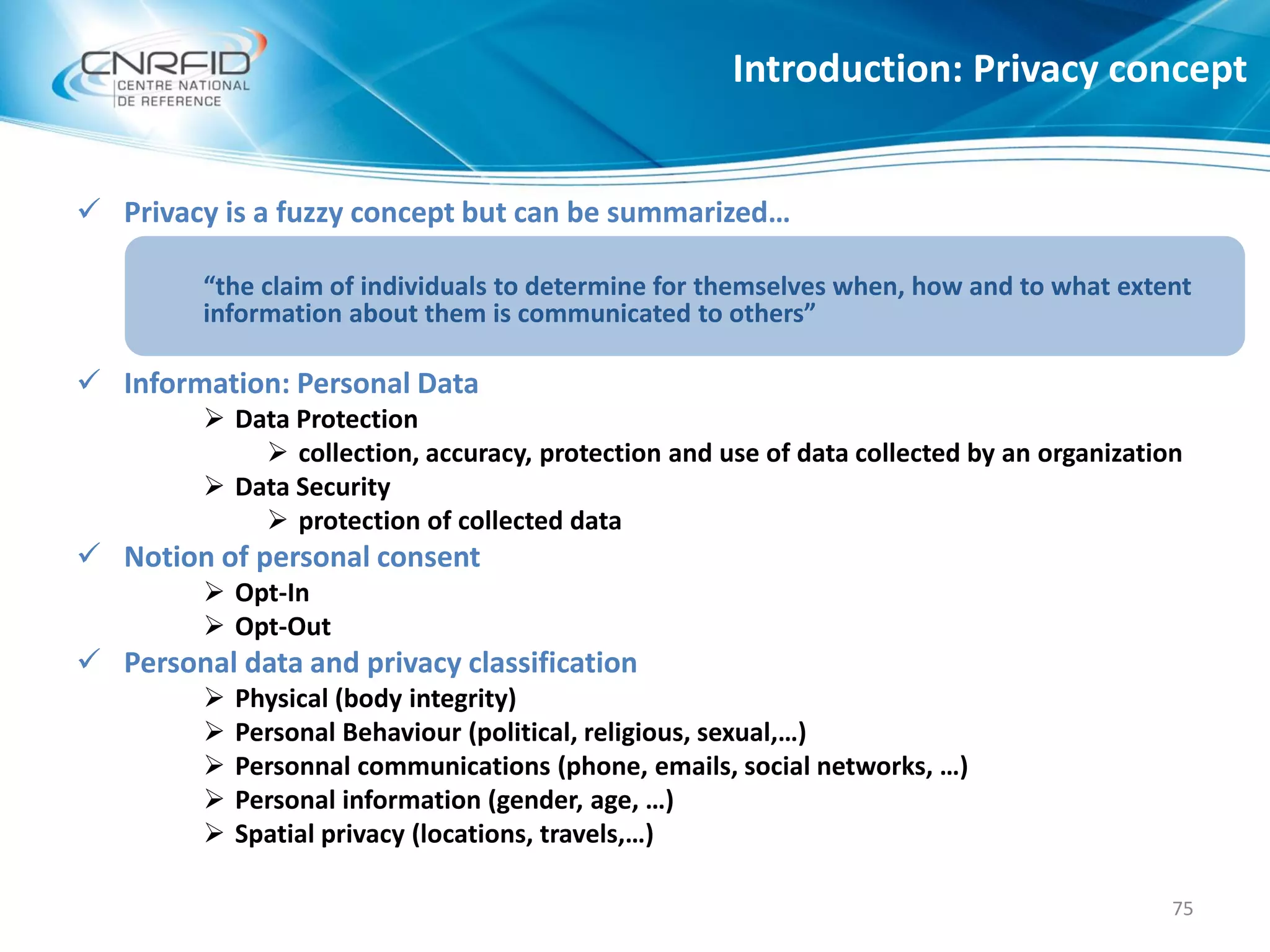  Privacy is a fuzzy concept but can be summarized…
“the claim of individuals to determine for themselves when, how and to what extent
information about them is communicated to others”
 Information: Personal Data
 Data Protection
 collection, accuracy, protection and use of data collected by an organization
 Data Security
 protection of collected data
 Notion of personal consent
 Opt-In
 Opt-Out
 Personal data and privacy classification
 Physical (body integrity)
 Personal Behaviour (political, religious, sexual,…)
 Personnal communications (phone, emails, social networks, …)
 Personal information (gender, age, …)
 Spatial privacy (locations, travels,…)
Introduction: Privacy concept
75
 
