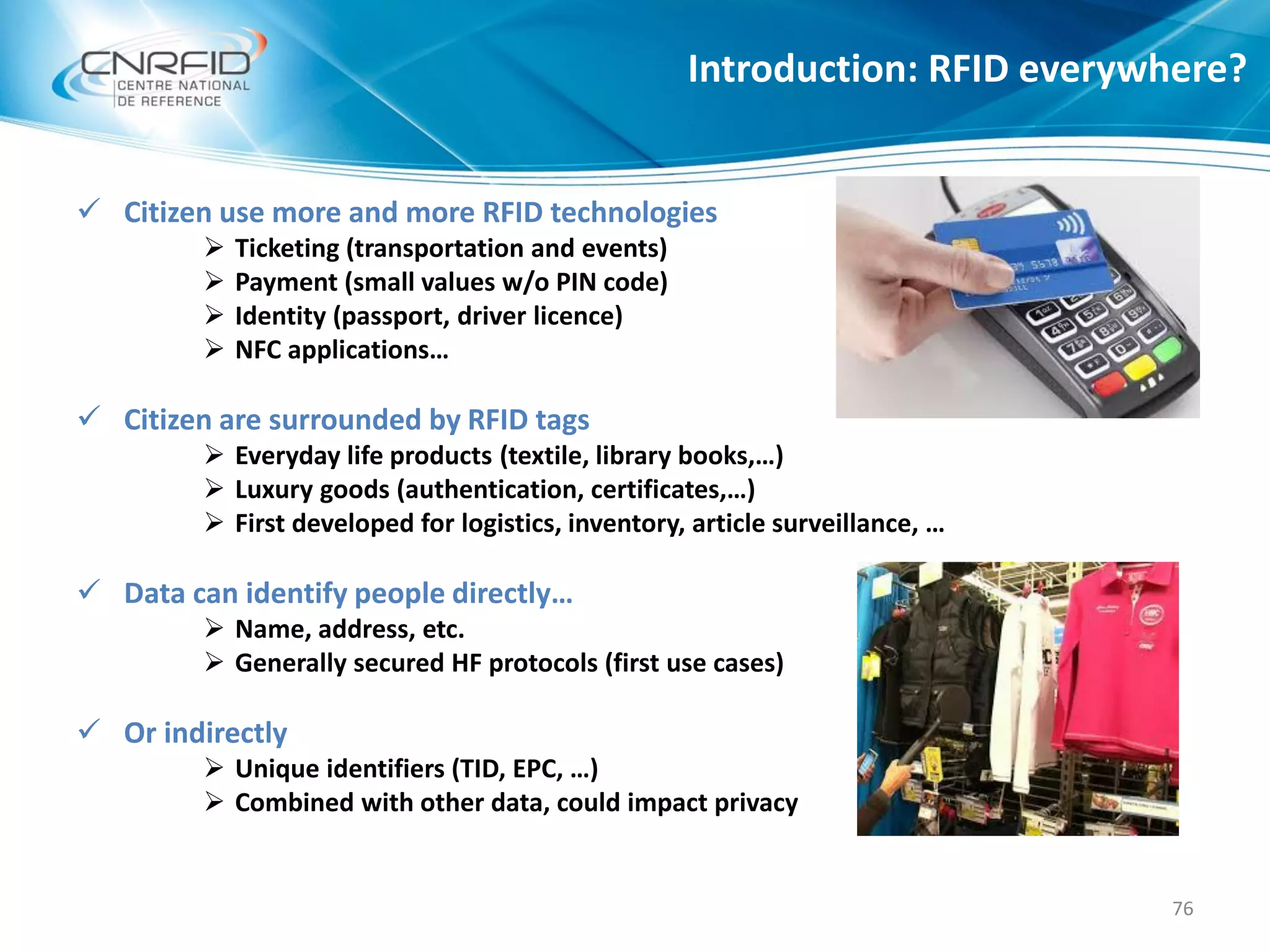  Citizen use more and more RFID technologies
 Ticketing (transportation and events)
 Payment (small values w/o PIN code)
 Identity (passport, driver licence)
 NFC applications…
 Citizen are surrounded by RFID tags
 Everyday life products (textile, library books,…)
 Luxury goods (authentication, certificates,…)
 First developed for logistics, inventory, article surveillance, …
 Data can identify people directly…
 Name, address, etc.
 Generally secured HF protocols (first use cases)
 Or indirectly
 Unique identifiers (TID, EPC, …)
 Combined with other data, could impact privacy
Introduction: RFID everywhere?
76
 