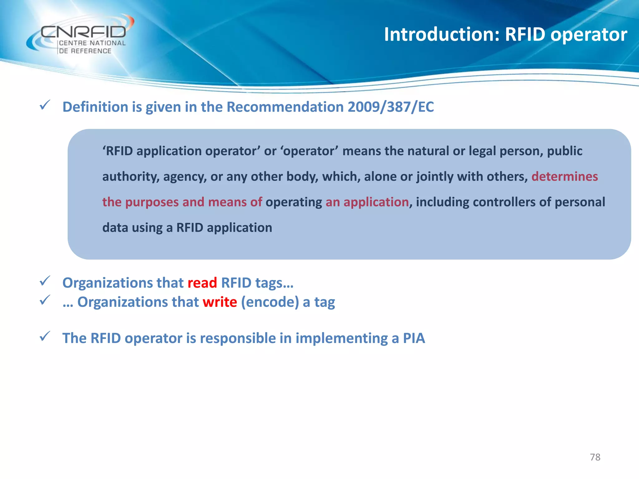 Introduction: RFID operator
78
 Definition is given in the Recommendation 2009/387/EC
‘RFID application operator’ or ‘operator’ means the natural or legal person, public
authority, agency, or any other body, which, alone or jointly with others, determines
the purposes and means of operating an application, including controllers of personal
data using a RFID application
 Organizations that read RFID tags…
 … Organizations that write (encode) a tag
 The RFID operator is responsible in implementing a PIA
 
