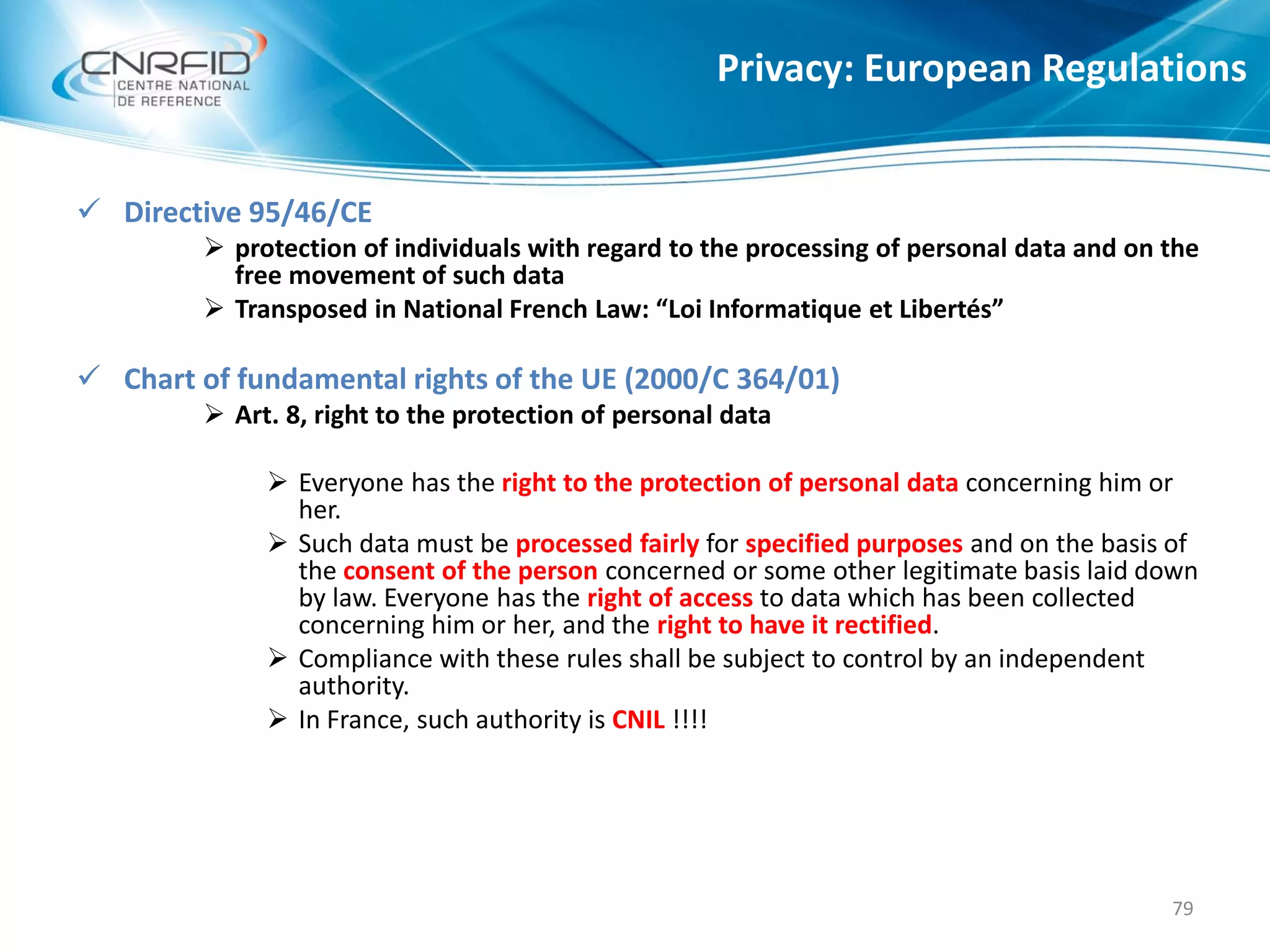 Privacy: European Regulations
79
 Directive 95/46/CE
 protection of individuals with regard to the processing of personal data and on the
free movement of such data
 Transposed in National French Law: “Loi Informatique et Libertés”
 Chart of fundamental rights of the UE (2000/C 364/01)
 Art. 8, right to the protection of personal data
 Everyone has the right to the protection of personal data concerning him or
her.
 Such data must be processed fairly for specified purposes and on the basis of
the consent of the person concerned or some other legitimate basis laid down
by law. Everyone has the right of access to data which has been collected
concerning him or her, and the right to have it rectified.
 Compliance with these rules shall be subject to control by an independent
authority.
 In France, such authority is CNIL !!!!
 