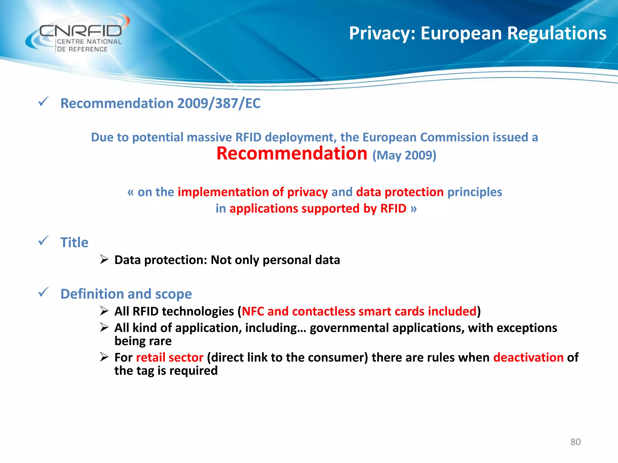 Privacy: European Regulations
80
 Recommendation 2009/387/EC
Due to potential massive RFID deployment, the European Commission issued a
Recommendation (May 2009)
« on the implementation of privacy and data protection principles
in applications supported by RFID »
 Title
 Data protection: Not only personal data
 Definition and scope
 All RFID technologies (NFC and contactless smart cards included)
 All kind of application, including… governmental applications, with exceptions
being rare
 For retail sector (direct link to the consumer) there are rules when deactivation of
the tag is required
 