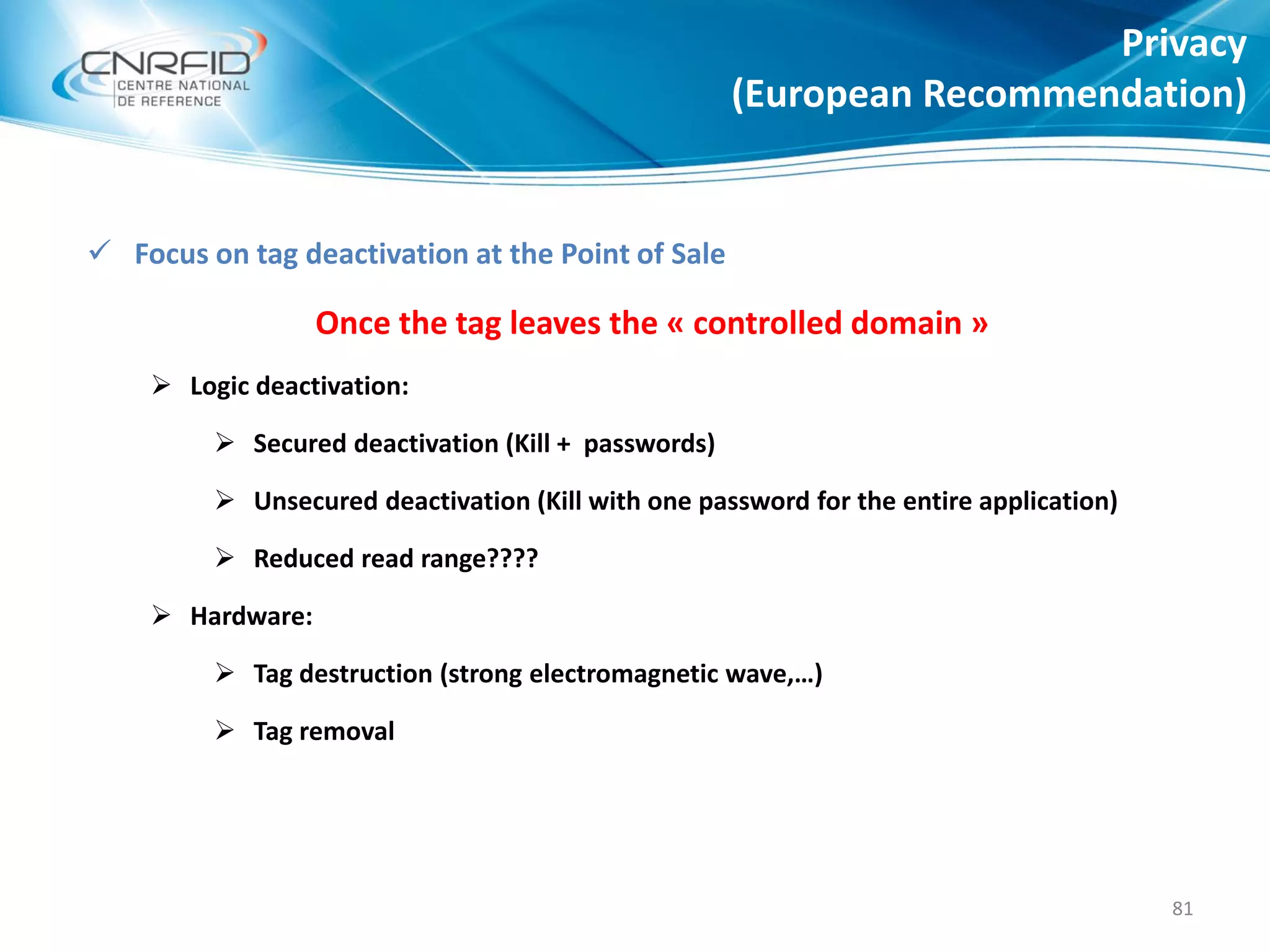  Focus on tag deactivation at the Point of Sale
Once the tag leaves the « controlled domain »
 Logic deactivation:
 Secured deactivation (Kill + passwords)
 Unsecured deactivation (Kill with one password for the entire application)
 Reduced read range????
 Hardware:
 Tag destruction (strong electromagnetic wave,…)
 Tag removal
Privacy
(European Recommendation)
81
 