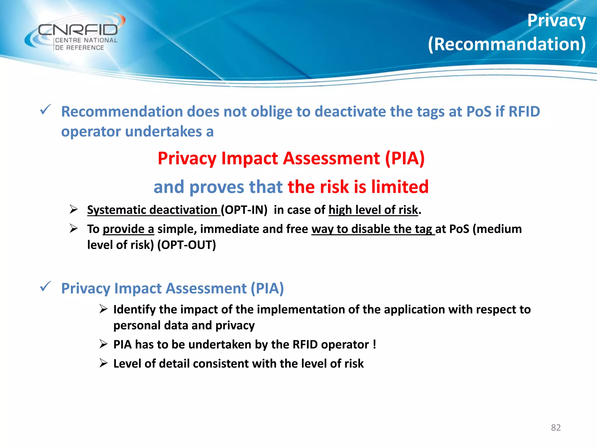  Recommendation does not oblige to deactivate the tags at PoS if RFID
operator undertakes a
Privacy Impact Assessment (PIA)
and proves that the risk is limited
 Systematic deactivation (OPT-IN) in case of high level of risk.
 To provide a simple, immediate and free way to disable the tag at PoS (medium
level of risk) (OPT-OUT)
 Privacy Impact Assessment (PIA)
 Identify the impact of the implementation of the application with respect to
personal data and privacy
 PIA has to be undertaken by the RFID operator !
 Level of detail consistent with the level of risk
Privacy
(Recommandation)
82
 