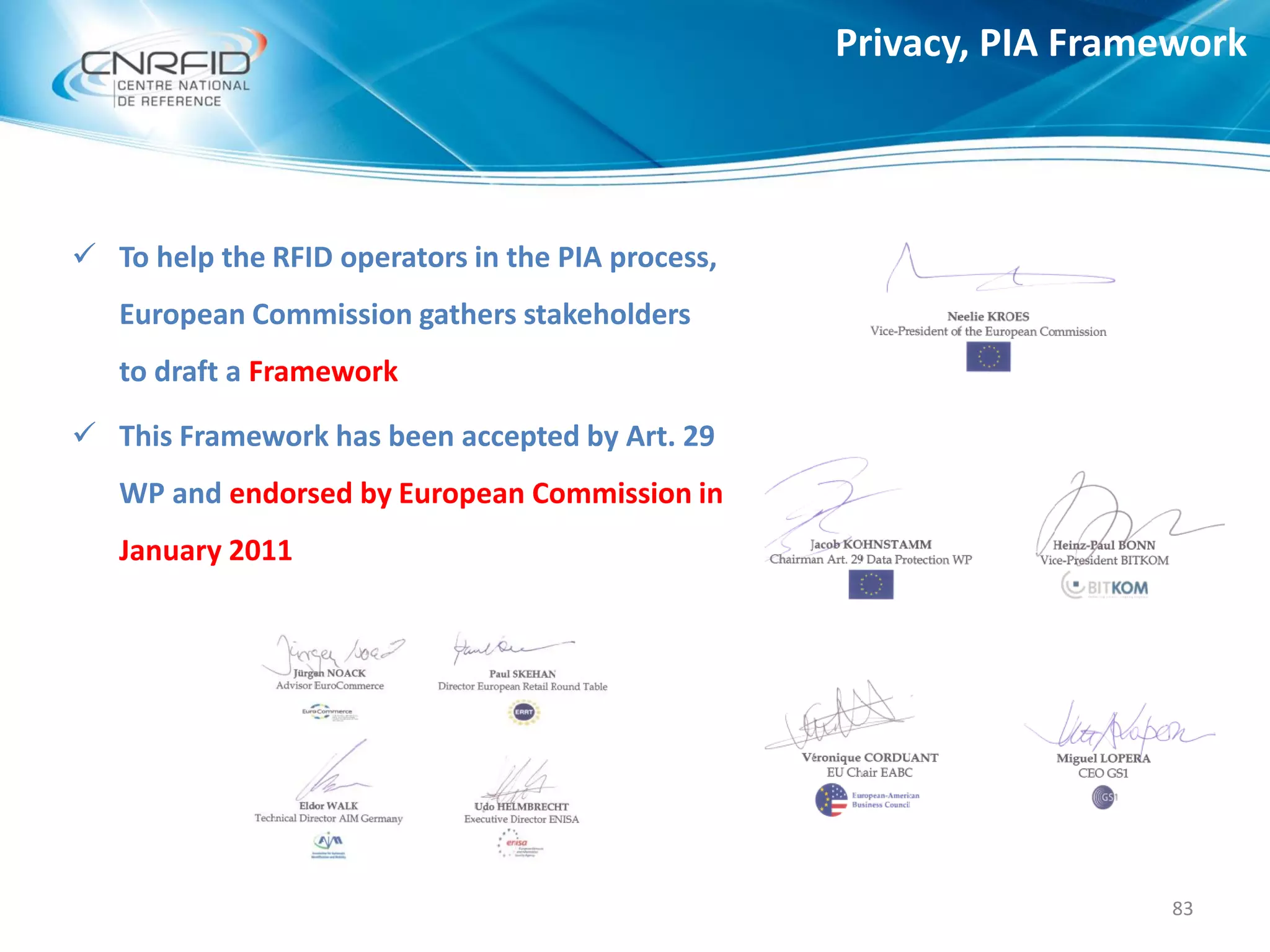 Privacy, PIA Framework
83
 To help the RFID operators in the PIA process,
European Commission gathers stakeholders
to draft a Framework
 This Framework has been accepted by Art. 29
WP and endorsed by European Commission in
January 2011
 