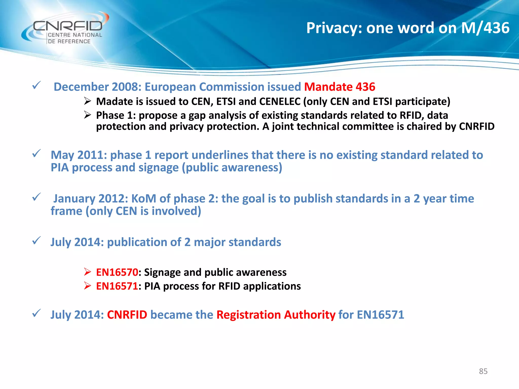 Privacy: one word on M/436
85
 December 2008: European Commission issued Mandate 436
 Madate is issued to CEN, ETSI and CENELEC (only CEN and ETSI participate)
 Phase 1: propose a gap analysis of existing standards related to RFID, data
protection and privacy protection. A joint technical committee is chaired by CNRFID
 May 2011: phase 1 report underlines that there is no existing standard related to
PIA process and signage (public awareness)
 January 2012: KoM of phase 2: the goal is to publish standards in a 2 year time
frame (only CEN is involved)
 July 2014: publication of 2 major standards
 EN16570: Signage and public awareness
 EN16571: PIA process for RFID applications
 July 2014: CNRFID became the Registration Authority for EN16571
 
