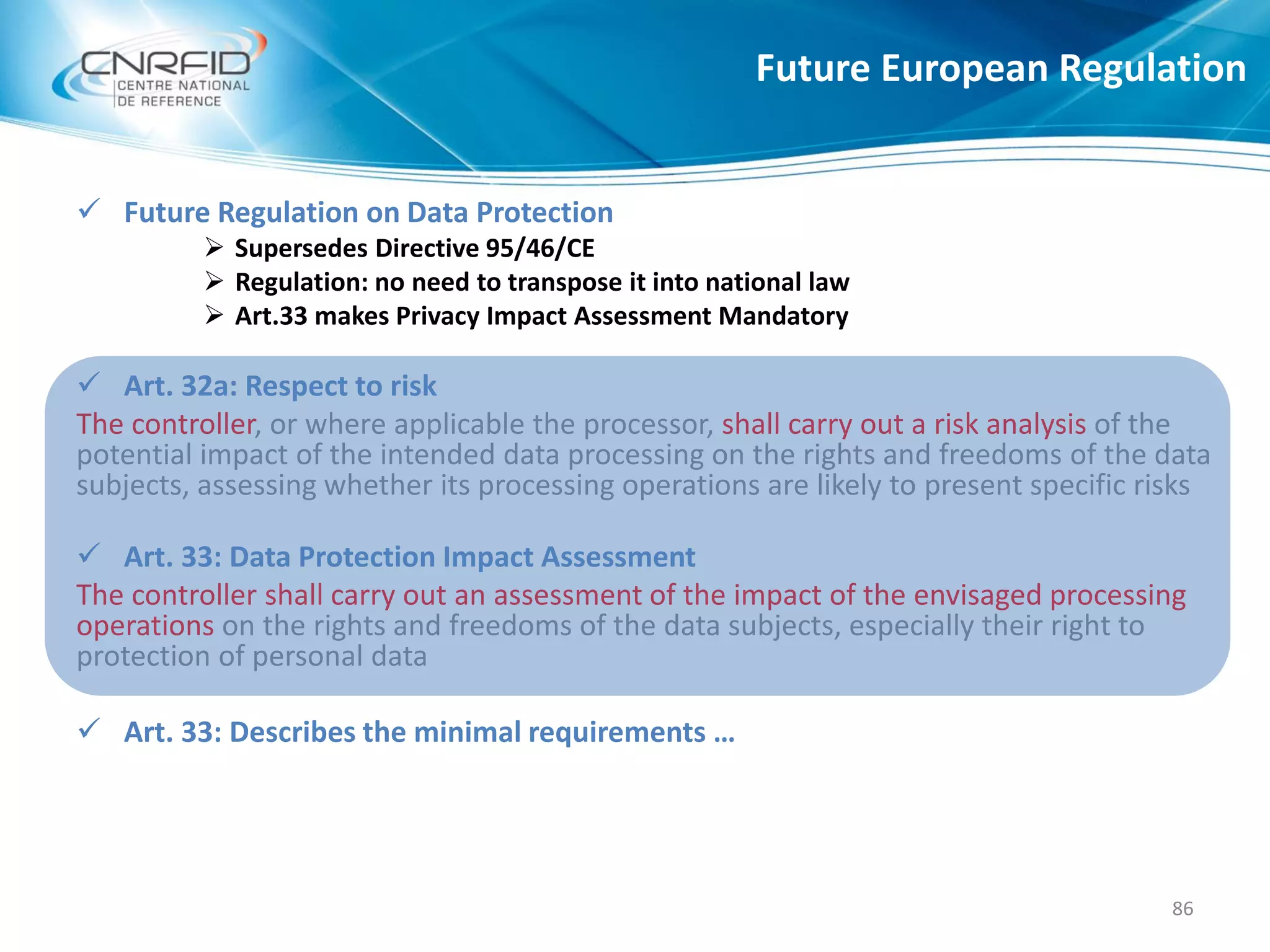 Future European Regulation
86
 Future Regulation on Data Protection
 Supersedes Directive 95/46/CE
 Regulation: no need to transpose it into national law
 Art.33 makes Privacy Impact Assessment Mandatory
 Art. 32a: Respect to risk
The controller, or where applicable the processor, shall carry out a risk analysis of the
potential impact of the intended data processing on the rights and freedoms of the data
subjects, assessing whether its processing operations are likely to present specific risks
 Art. 33: Data Protection Impact Assessment
The controller shall carry out an assessment of the impact of the envisaged processing
operations on the rights and freedoms of the data subjects, especially their right to
protection of personal data
 Art. 33: Describes the minimal requirements …
 