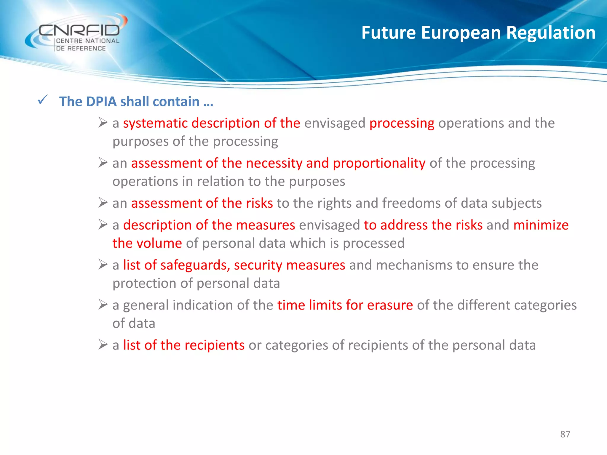 Future European Regulation
87
 The DPIA shall contain …
 a systematic description of the envisaged processing operations and the
purposes of the processing
 an assessment of the necessity and proportionality of the processing
operations in relation to the purposes
 an assessment of the risks to the rights and freedoms of data subjects
 a description of the measures envisaged to address the risks and minimize
the volume of personal data which is processed
 a list of safeguards, security measures and mechanisms to ensure the
protection of personal data
 a general indication of the time limits for erasure of the different categories
of data
 a list of the recipients or categories of recipients of the personal data
 