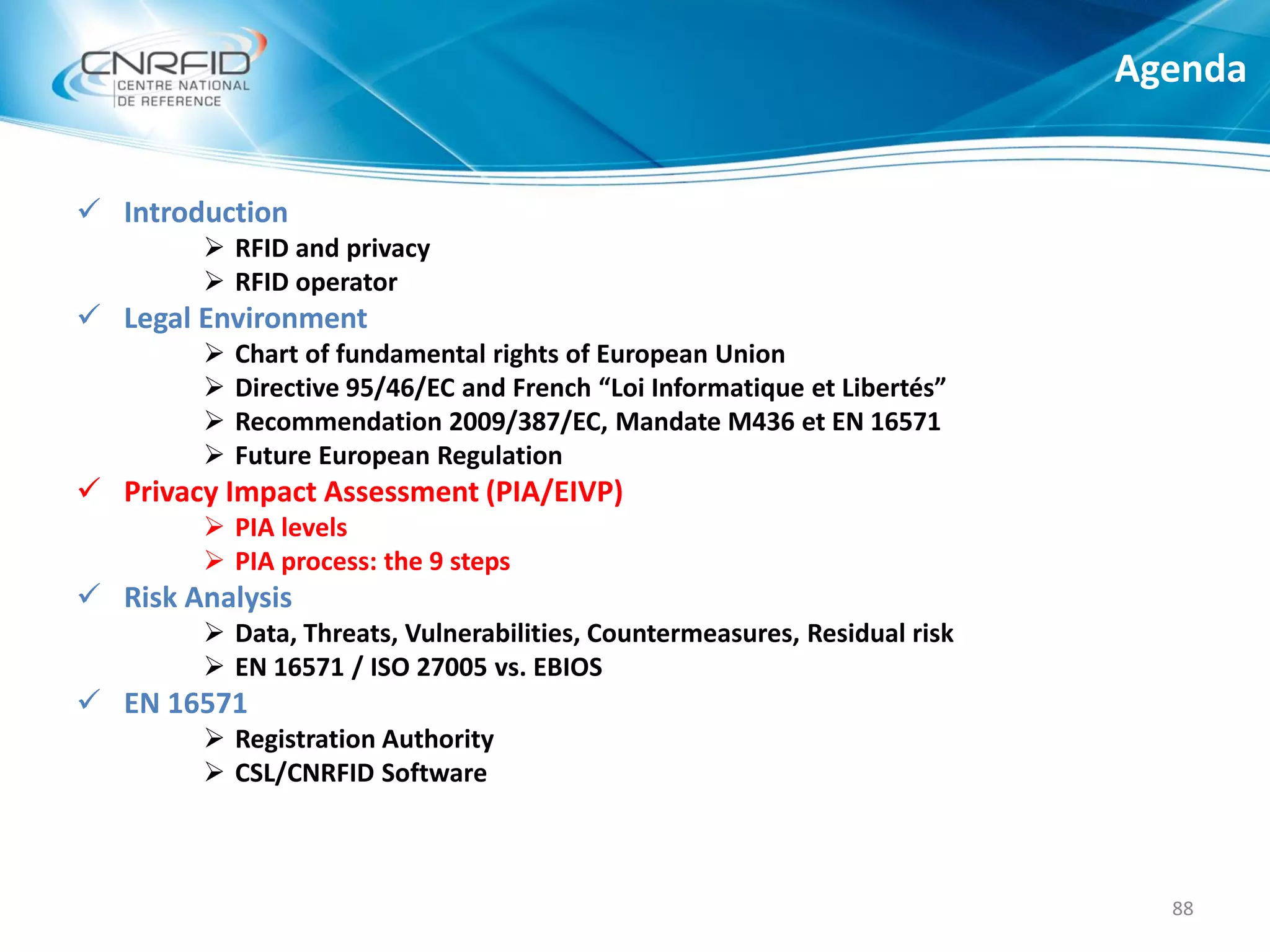  Introduction
 RFID and privacy
 RFID operator
 Legal Environment
 Chart of fundamental rights of European Union
 Directive 95/46/EC and French “Loi Informatique et Libertés”
 Recommendation 2009/387/EC, Mandate M436 et EN 16571
 Future European Regulation
 Privacy Impact Assessment (PIA/EIVP)
 PIA levels
 PIA process: the 9 steps
 Risk Analysis
 Data, Threats, Vulnerabilities, Countermeasures, Residual risk
 EN 16571 / ISO 27005 vs. EBIOS
 EN 16571
 Registration Authority
 CSL/CNRFID Software
Agenda
88
 