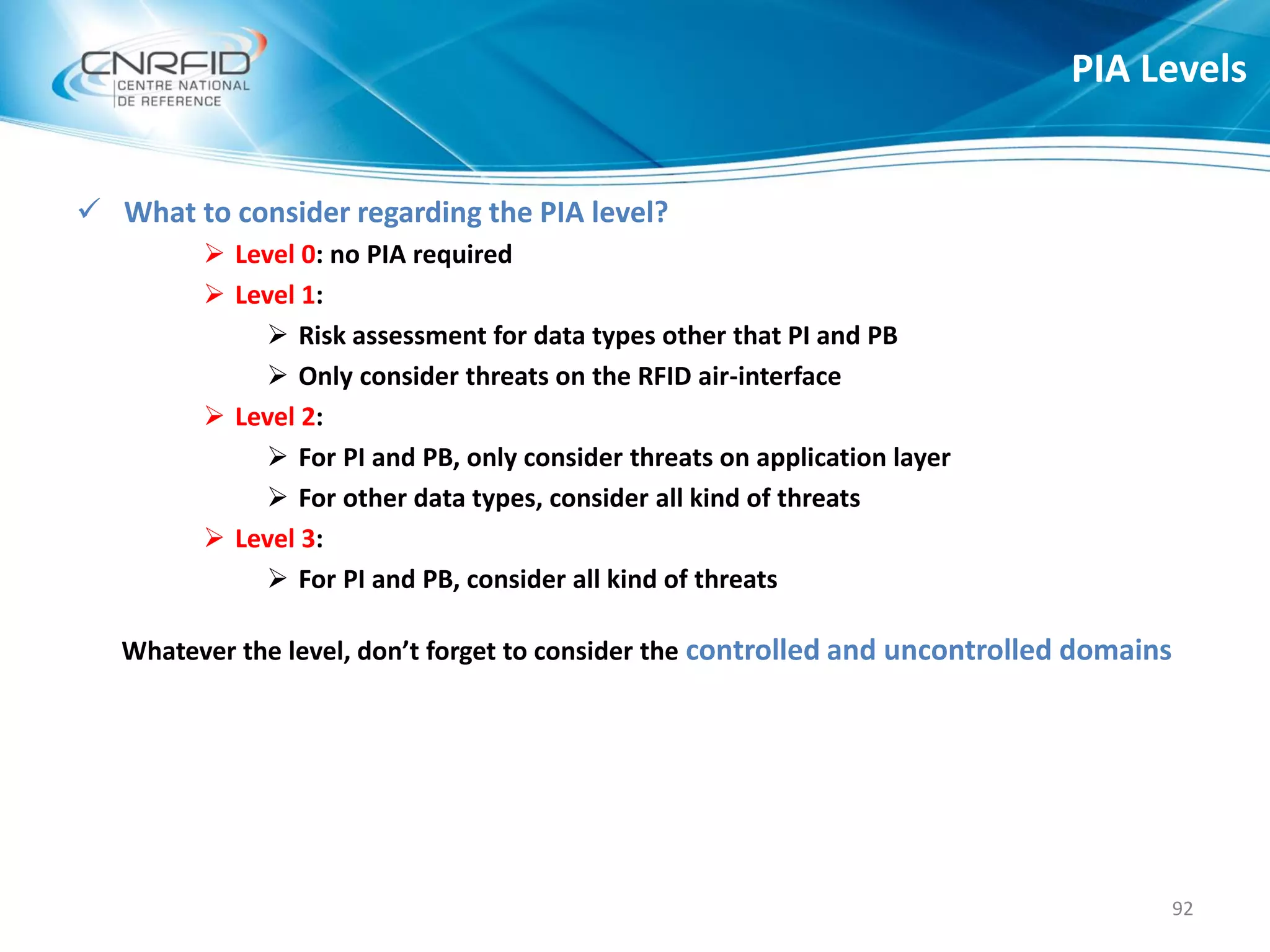  What to consider regarding the PIA level?
 Level 0: no PIA required
 Level 1:
 Risk assessment for data types other that PI and PB
 Only consider threats on the RFID air-interface
 Level 2:
 For PI and PB, only consider threats on application layer
 For other data types, consider all kind of threats
 Level 3:
 For PI and PB, consider all kind of threats
Whatever the level, don’t forget to consider the controlled and uncontrolled domains
PIA Levels
92
 