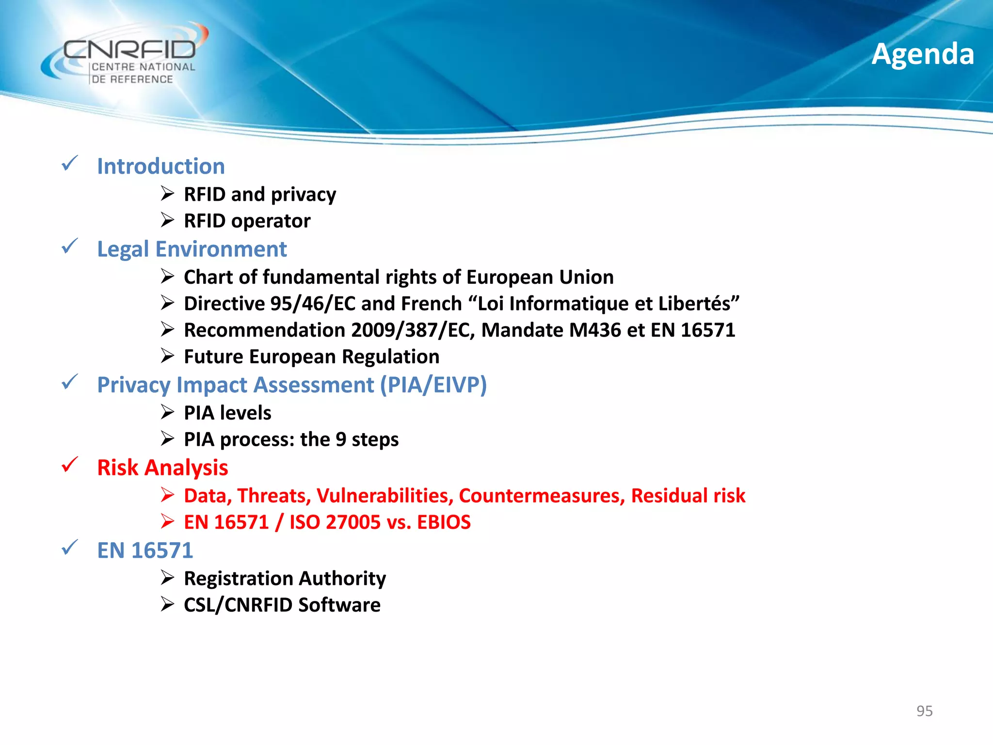  Introduction
 RFID and privacy
 RFID operator
 Legal Environment
 Chart of fundamental rights of European Union
 Directive 95/46/EC and French “Loi Informatique et Libertés”
 Recommendation 2009/387/EC, Mandate M436 et EN 16571
 Future European Regulation
 Privacy Impact Assessment (PIA/EIVP)
 PIA levels
 PIA process: the 9 steps
 Risk Analysis
 Data, Threats, Vulnerabilities, Countermeasures, Residual risk
 EN 16571 / ISO 27005 vs. EBIOS
 EN 16571
 Registration Authority
 CSL/CNRFID Software
Agenda
95
 