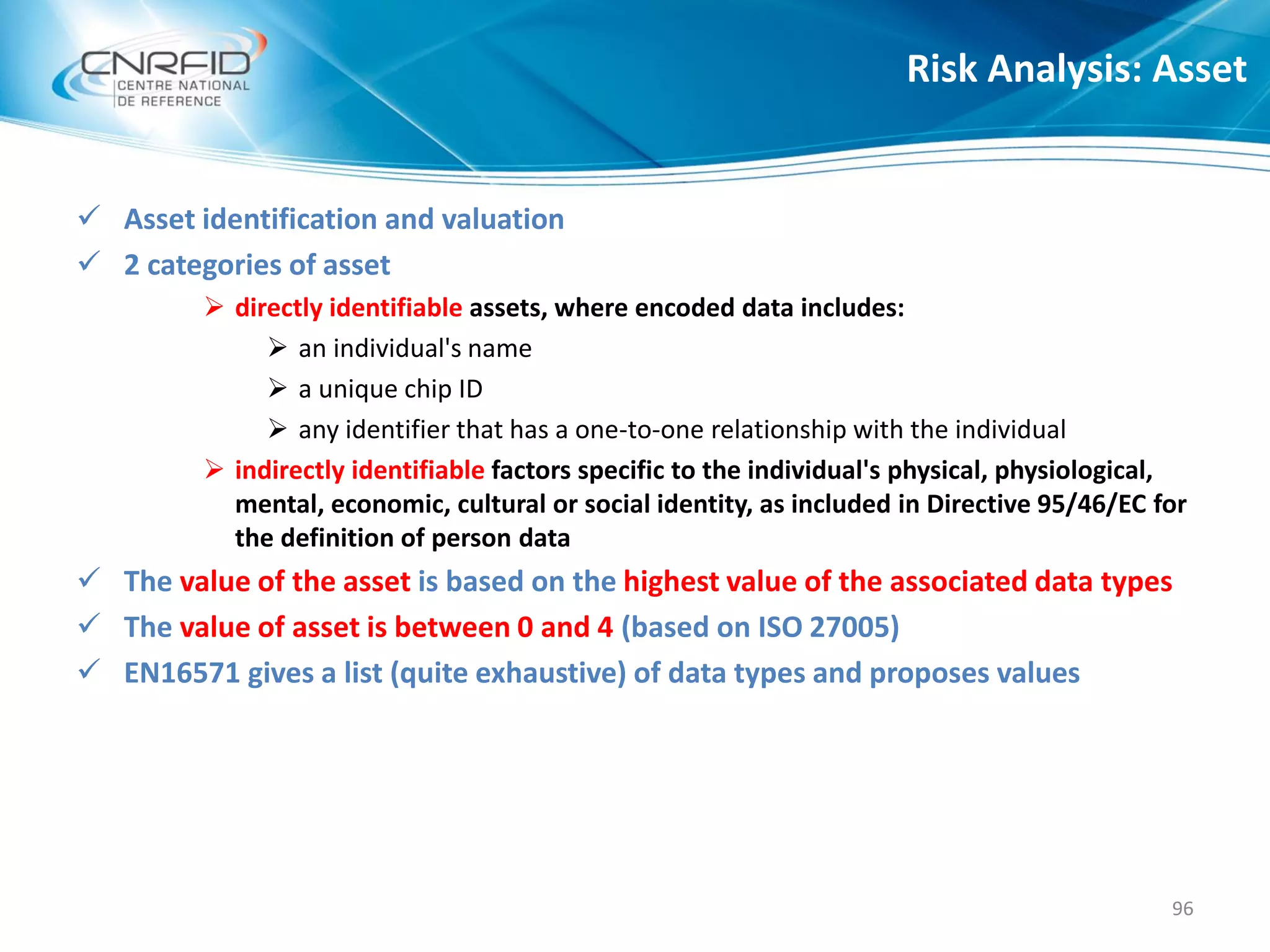  Asset identification and valuation
 2 categories of asset
 directly identifiable assets, where encoded data includes:
 an individual's name
 a unique chip ID
 any identifier that has a one-to-one relationship with the individual
 indirectly identifiable factors specific to the individual's physical, physiological,
mental, economic, cultural or social identity, as included in Directive 95/46/EC for
the definition of person data
 The value of the asset is based on the highest value of the associated data types
 The value of asset is between 0 and 4 (based on ISO 27005)
 EN16571 gives a list (quite exhaustive) of data types and proposes values
Risk Analysis: Asset
96
 