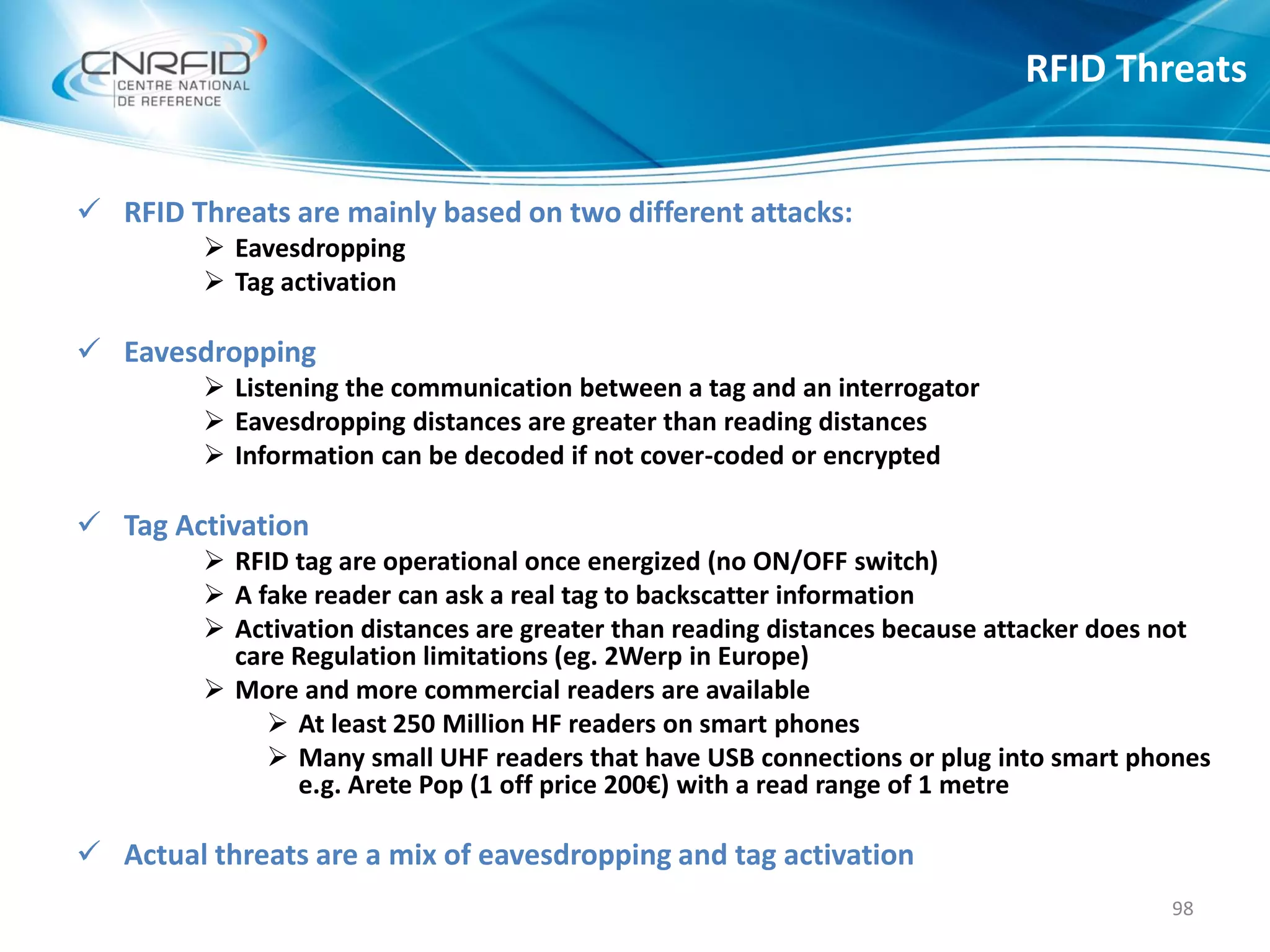  RFID Threats are mainly based on two different attacks:
 Eavesdropping
 Tag activation
 Eavesdropping
 Listening the communication between a tag and an interrogator
 Eavesdropping distances are greater than reading distances
 Information can be decoded if not cover-coded or encrypted
 Tag Activation
 RFID tag are operational once energized (no ON/OFF switch)
 A fake reader can ask a real tag to backscatter information
 Activation distances are greater than reading distances because attacker does not
care Regulation limitations (eg. 2Werp in Europe)
 More and more commercial readers are available
 At least 250 Million HF readers on smart phones
 Many small UHF readers that have USB connections or plug into smart phones
e.g. Arete Pop (1 off price 200€) with a read range of 1 metre
 Actual threats are a mix of eavesdropping and tag activation
RFID Threats
98
 