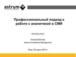 мастер-класс Алексей Блинов Astrum Investment Management Киев, 26 марта 2010 г. Профессиональный подход к работе с аналитикой в СМИ 