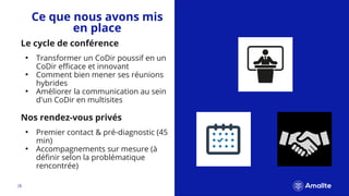 |8.
Nos rendez-vous privés
• Premier contact & pré-diagnostic (45
min)
• Accompagnements sur mesure (à
définir selon la problématique
rencontrée)
Ce que nous avons mis
en place
Le cycle de conférence
• Transformer un CoDir poussif en un
CoDir efficace et innovant
• Comment bien mener ses réunions
hybrides
• Améliorer la communication au sein
d'un CoDir en multisites
 