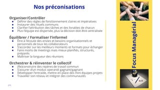 |11.
Focus
Managérial
Nos préconisations
Organiser/Contrôler
● Définir des règles de fonctionnement claires et impératives
● Instaurer des rituels communs
● Clarifier l’attribution des tâches et des livrables de chacun
● Plus l’équipe est dispersée, plus la décision doit être centralisée
Équilibrer / Formaliser l’informel
● Être à l’écoute des envies et besoins organisationnels et
personnels de tous les collaborateurs
● S’accorder sur les meilleurs moments et formats pour échanger
● Faire moins de meetings mais mieux planifiés, structurés,
préparés
● Maîtriser la longueur des réunions
Orchestrer & réinventer le collectif
● (Re)construire des repères de travail commun
● S’assurer d’un modus operandi gagnant/gagnant
● Développer l’entraide, mettre en place des mini équipes projets
● Travailler son réseau et intégrer des communautés
 