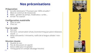 Nos préconisations
|12.
Focus
Technique
Préparation
● Est-elle nécessaire ? Pourquoi pas 100% virtuelle ?
● Mise en commun de ressources
● Rôles : gardien du temps, modérateur, scribe…
● Arriver “en avance”
Configuration matérielle
● Dans la salle
● Chez soi
Tour de table
● Par oral
● Par écrit : conversation (chat), brainstorming par post-it (klaxoon,
mural …)
● Gérer extravertis / introvertis, natifs de la langue utilisée / non-
natifs
Réunion réussie
● Qualité du son
● Pas de discussion en aparté
● Focus vidéo pour le speaker
● Timing (prise en compte décalage horaire)
 