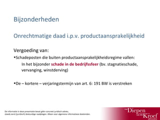 Bijzonderheden
Onrechtmatige daad i.p.v. productaansprakelijkheid
Vergoeding van:
•Schadeposten die buiten productaansprakelijkheidsregime vallen:
In het bijzonder schade in de bedrijfssfeer (bv. stagnatieschade,
vervanging, winstderving)
•De – kortere – verjaringstermijn van art. 6: 191 BW is verstreken

De informatie in deze presentatie bevat géén concreet juridisch advies;
steeds eerst (juridisch) deskundige raadplegen. Alleen voor algemene informatieve doeleinden.

 