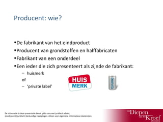 Producent: wie?
•De fabrikant van het eindproduct
•Producent van grondstoffen en halffabricaten
•Fabrikant van een onderdeel
•Een ieder die zich presenteert als zijnde de fabrikant:
– huismerk
of
– ‘private label’

De informatie in deze presentatie bevat géén concreet juridisch advies;
steeds eerst (juridisch) deskundige raadplegen. Alleen voor algemene informatieve doeleinden.

 