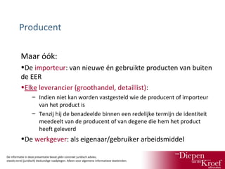 Producent
Maar óók:
•De importeur: van nieuwe én gebruikte producten van buiten
de EER
•Elke leverancier (groothandel, detaillist):
– Indien niet kan worden vastgesteld wie de producent of importeur
van het product is
– Tenzij hij de benadeelde binnen een redelijke termijn de identiteit
meedeelt van de producent of van degene die hem het product
heeft geleverd

•De werkgever: als eigenaar/gebruiker arbeidsmiddel
De informatie in deze presentatie bevat géén concreet juridisch advies;
steeds eerst (juridisch) deskundige raadplegen. Alleen voor algemene informatieve doeleinden.

 