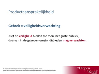 Productaansprakelijkheid
Gebrek = veiligheidsverwachting
Niet de veiligheid bieden die men, het grote publiek,
daarvan in de gegeven omstandigheden mag verwachten

De informatie in deze presentatie bevat géén concreet juridisch advies;
steeds eerst (juridisch) deskundige raadplegen. Alleen voor algemene informatieve doeleinden.

 