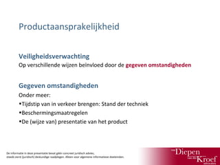 Productaansprakelijkheid
Veiligheidsverwachting
Op verschillende wijzen beïnvloed door de gegeven omstandigheden

Gegeven omstandigheden
Onder meer:
•Tijdstip van in verkeer brengen: Stand der techniek
•Beschermingsmaatregelen
•De (wijze van) presentatie van het product

De informatie in deze presentatie bevat géén concreet juridisch advies;
steeds eerst (juridisch) deskundige raadplegen. Alleen voor algemene informatieve doeleinden.

 
