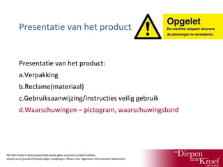 Presentatie van het product

Presentatie van het product:
a.Verpakking
b.Reclame(materiaal)
c.Gebruiksaanwijzing/instructies veilig gebruik
d.Waarschuwingen – pictogram, waarschuwingsbord

De informatie in deze presentatie bevat géén concreet juridisch advies;
steeds eerst (juridisch) deskundige raadplegen. Alleen voor algemene informatieve doeleinden.

 