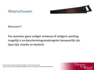 Waarschuwen

Wanneer?
Pas wanneer geen veiliger ontwerp of veiligere werking
mogelijk is en beschermingsmaatregelen bezwaarlijk zijn
(qua tijd, moeite en kosten)!

De informatie in deze presentatie bevat géén concreet juridisch advies;
steeds eerst (juridisch) deskundige raadplegen. Alleen voor algemene informatieve doeleinden.

 