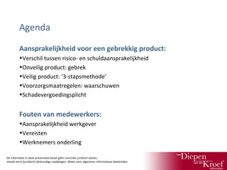Agenda
Aansprakelijkheid voor een gebrekkig product:
•Verschil tussen risico- en schuldaansprakelijkheid
•Onveilig product: gebrek
•Veilig product: ‘3-stapsmethode’
•Voorzorgsmaatregelen: waarschuwen
•Schadevergoedingsplicht

Fouten van medewerkers:
•Aansprakelijkheid werkgever
•Vereisten
•Werknemers onderling
De informatie in deze presentatie bevat géén concreet juridisch advies;
steeds eerst (juridisch) deskundige raadplegen. Alleen voor algemene informatieve doeleinden.

 