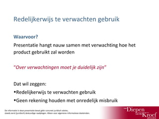 Redelijkerwijs te verwachten gebruik
Waarvoor?
Presentatie hangt nauw samen met verwachting hoe het
product gebruikt zal worden
“Over verwachtingen moet je duidelijk zijn”
Dat wil zeggen:
•Redelijkerwijs te verwachten gebruik
•Geen rekening houden met onredelijk misbruik
De informatie in deze presentatie bevat géén concreet juridisch advies;
steeds eerst (juridisch) deskundige raadplegen. Alleen voor algemene informatieve doeleinden.

 