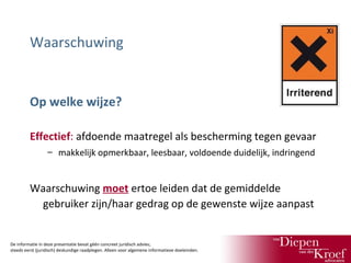 Waarschuwing

Op welke wijze?
Effectief: afdoende maatregel als bescherming tegen gevaar
– makkelijk opmerkbaar, leesbaar, voldoende duidelijk, indringend

Waarschuwing moet ertoe leiden dat de gemiddelde
gebruiker zijn/haar gedrag op de gewenste wijze aanpast

De informatie in deze presentatie bevat géén concreet juridisch advies;
steeds eerst (juridisch) deskundige raadplegen. Alleen voor algemene informatieve doeleinden.

 