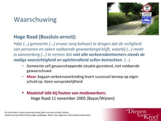 Waarschuwing
Hoge Raad (Bussluis-arrest):
•dat (…) gemeente (…) ervoor zorg behoort te dragen dat de veiligheid
van personen en zaken voldoende gewaarborgd blijft, waarbij (…) mede
in aanmerking (…) te nemen dat niet alle verkeersdeelnemers steeds de
nodige voorzichtigheid en oplettendheid zullen betrachten. (…)
– Gemeente zelf gevaarscheppende situatie gecreëerd, niet voldoende
gewaarschuwd.
– Maar: begaan verkeersovertreding levert succesvol beroep op eigen
schuld op. Geen aansprakelijkheid

• Maatstaf óók bij fouten van medewerkers:
Hoge Raad 11 november 2005 (Bayar/Wijnen)
De informatie in deze presentatie bevat géén concreet juridisch advies;
steeds eerst (juridisch) deskundige raadplegen. Alleen voor algemene informatieve doeleinden.

 