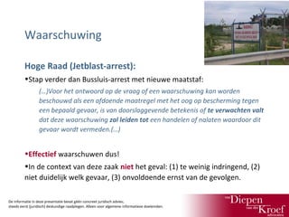 Waarschuwing
Hoge Raad (Jetblast-arrest):
•Stap verder dan Bussluis-arrest met nieuwe maatstaf:
(…)Voor het antwoord op de vraag of een waarschuwing kan worden
beschouwd als een afdoende maatregel met het oog op bescherming tegen
een bepaald gevaar, is van doorslaggevende betekenis of te verwachten valt
dat deze waarschuwing zal leiden tot een handelen of nalaten waardoor dit
gevaar wordt vermeden.(…)

•Effectief waarschuwen dus!
•In de context van deze zaak niet het geval: (1) te weinig indringend, (2)
niet duidelijk welk gevaar, (3) onvoldoende ernst van de gevolgen.
De informatie in deze presentatie bevat géén concreet juridisch advies;
steeds eerst (juridisch) deskundige raadplegen. Alleen voor algemene informatieve doeleinden.

 