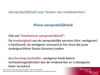 Aansprakelijkheid voor fouten van medewerkers
Risico-aansprakelijkheid
Ook wel “kwalitatieve aansprakelijkheid”:
De hoedanigheid van de aansprakelijke persoon (hier: werkgever)
is beslissend: als werkgever aanvaard je het risico dat jouw
ondergeschikten fouten (kunnen) maken
Bescherming slachtoffer: werkgever biedt betere
verhaalsmogelijkheden dan de medewerker en is doorgaans
beter verzekerd
De informatie in deze presentatie bevat géén concreet juridisch advies;
steeds eerst (juridisch) deskundige raadplegen. Alleen voor algemene informatieve doeleinden.

 