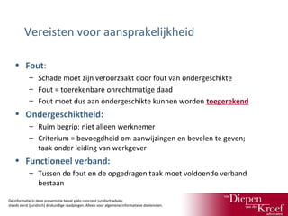 Vereisten voor aansprakelijkheid
• Fout:
– Schade moet zijn veroorzaakt door fout van ondergeschikte
– Fout = toerekenbare onrechtmatige daad
– Fout moet dus aan ondergeschikte kunnen worden toegerekend

• Ondergeschiktheid:
– Ruim begrip: niet alleen werknemer
– Criterium = bevoegdheid om aanwijzingen en bevelen te geven;
taak onder leiding van werkgever

• Functioneel verband:
– Tussen de fout en de opgedragen taak moet voldoende verband
bestaan
De informatie in deze presentatie bevat géén concreet juridisch advies;
steeds eerst (juridisch) deskundige raadplegen. Alleen voor algemene informatieve doeleinden.

 