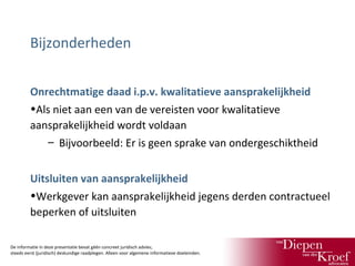 Bijzonderheden
Onrechtmatige daad i.p.v. kwalitatieve aansprakelijkheid
•Als niet aan een van de vereisten voor kwalitatieve
aansprakelijkheid wordt voldaan
– Bijvoorbeeld: Er is geen sprake van ondergeschiktheid
Uitsluiten van aansprakelijkheid
•Werkgever kan aansprakelijkheid jegens derden contractueel
beperken of uitsluiten
De informatie in deze presentatie bevat géén concreet juridisch advies;
steeds eerst (juridisch) deskundige raadplegen. Alleen voor algemene informatieve doeleinden.

 