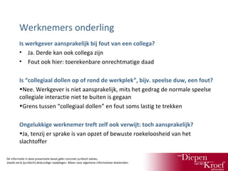 Werknemers onderling
Is werkgever aansprakelijk bij fout van een collega?
• Ja. Derde kan ook collega zijn
• Fout ook hier: toerekenbare onrechtmatige daad
Is “collegiaal dollen op of rond de werkplek”, bijv. speelse duw, een fout?
•Nee. Werkgever is niet aansprakelijk, mits het gedrag de normale speelse
collegiale interactie niet te buiten is gegaan
•Grens tussen “collegiaal dollen” en fout soms lastig te trekken
Ongelukkige werknemer treft zelf ook verwijt: toch aansprakelijk?
•Ja, tenzij er sprake is van opzet of bewuste roekeloosheid van het
slachtoffer
De informatie in deze presentatie bevat géén concreet juridisch advies;
steeds eerst (juridisch) deskundige raadplegen. Alleen voor algemene informatieve doeleinden.

 