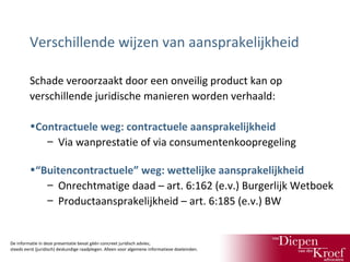 Verschillende wijzen van aansprakelijkheid
Schade veroorzaakt door een onveilig product kan op
verschillende juridische manieren worden verhaald:
•Contractuele weg: contractuele aansprakelijkheid
– Via wanprestatie of via consumentenkoopregeling
•“Buitencontractuele” weg: wettelijke aansprakelijkheid
– Onrechtmatige daad – art. 6:162 (e.v.) Burgerlijk Wetboek
– Productaansprakelijkheid – art. 6:185 (e.v.) BW

De informatie in deze presentatie bevat géén concreet juridisch advies;
steeds eerst (juridisch) deskundige raadplegen. Alleen voor algemene informatieve doeleinden.

 