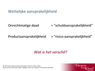 Wettelijke aansprakelijkheid
Onrechtmatige daad

= “schuldaansprakelijkheid”

Productaansprakelijkheid

= “risico-aansprakelijkheid”

Wat is het verschil?

De informatie in deze presentatie bevat géén concreet juridisch advies;
steeds eerst (juridisch) deskundige raadplegen. Alleen voor algemene informatieve doeleinden.

 