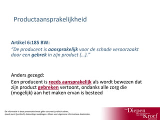 Productaansprakelijkheid
Artikel 6:185 BW:
“De producent is aansprakelijk voor de schade veroorzaakt
door een gebrek in zijn product (…).”

Anders gezegd:
Een producent is reeds aansprakelijk als wordt bewezen dat
zijn product gebreken vertoont, ondanks alle zorg die
(mogelijk) aan het maken ervan is besteed

De informatie in deze presentatie bevat géén concreet juridisch advies;
steeds eerst (juridisch) deskundige raadplegen. Alleen voor algemene informatieve doeleinden.

 