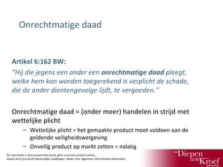 Onrechtmatige daad

Artikel 6:162 BW:
“Hij die jegens een ander een onrechtmatige daad pleegt,
welke hem kan worden toegerekend is verplicht de schade,
die de ander dientengevolge lijdt, te vergoeden.”
Onrechtmatige daad = (onder meer) handelen in strijd met
wettelijke plicht
– Wettelijke plicht = het gemaakte product moet voldoen aan de
geldende veiligheidswetgeving
– Onveilig product op markt zetten = nalatig
De informatie in deze presentatie bevat géén concreet juridisch advies;
steeds eerst (juridisch) deskundige raadplegen. Alleen voor algemene informatieve doeleinden.

 