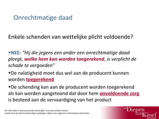 Onrechtmatige daad
Enkele schenden van wettelijke plicht voldoende?
•NEE: “Hij die jegens een ander een onrechtmatige daad
pleegt, welke hem kan worden toegerekend, is verplicht de
schade te vergoeden”
•De nalatigheid moet dus wel aan de producent kunnen
worden toegerekend
•De schending kan aan de producent worden toegerekend
als kan worden aangetoond dat door hem onvoldoende zorg
is besteed aan de vervaardiging van het product
De informatie in deze presentatie bevat géén concreet juridisch advies;
steeds eerst (juridisch) deskundige raadplegen. Alleen voor algemene informatieve doeleinden.

 