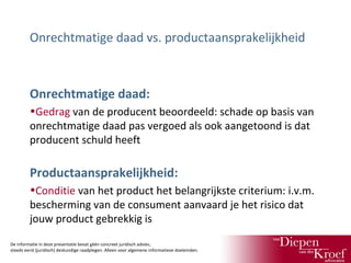 Onrechtmatige daad vs. productaansprakelijkheid

Onrechtmatige daad:
•Gedrag van de producent beoordeeld: schade op basis van
onrechtmatige daad pas vergoed als ook aangetoond is dat
producent schuld heeft

Productaansprakelijkheid:
•Conditie van het product het belangrijkste criterium: i.v.m.
bescherming van de consument aanvaard je het risico dat
jouw product gebrekkig is
De informatie in deze presentatie bevat géén concreet juridisch advies;
steeds eerst (juridisch) deskundige raadplegen. Alleen voor algemene informatieve doeleinden.

 