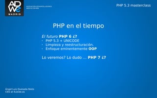 PHP 5.3 masterclass




                                  PHP en el tiempo
                           El futuro PHP 6 ¿?
                           •   PHP 5.3 + UNICODE
                           •   Limpieza y reestructuración.
                           •   Enfoque eminentemente OOP

                           Lo veremos? Lo dudo … PHP 7 ¿?




Ángel Luis Quesada Nieto
CEO at Kubide.es
 