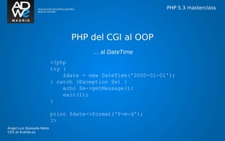 PHP 5.3 masterclass




                                 PHP del CGI al OOP
                                        … al DateTime
                           <?php
                           try {
                               $date = new DateTime('2000-01-01');
                           } catch (Exception $e) {
                               echo $e->getMessage();
                               exit(1);
                           }

                           print $date->format('Y-m-d');
                           ?>
Ángel Luis Quesada Nieto
CEO at Kubide.es
 