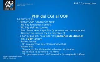 PHP 5.3 masterclass




                                     PHP del CGI al OOP
                  Lo primero es:
                  •   Pensar OOP, “pensar en Java”
                    •  No hay funciones sueltas.
                    •  No hay defines sueltos
                    •  Las clases se encapsulan (y se usan los namespaces)
                    •  Gestión de errores try {} catch(e) {}
                  •   Y por su puesto, no olvidar los patrones de diseño!
                    •  I'm a GoF fanboy
                   •       Patron Façade
                       •    Un único archivo de entrada (index.php)
                   •       Patron MVC
                       •    Separamos los Modelos (el vehículo – el usuario)
                       •    De la Vista (la carretera – el html)
                       •    Y lo gestionamos con el Controlador (las reglas de tráfico)
Ángel Luis Quesada Nieto
CEO at Kubide.es
 