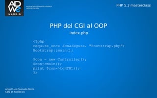 PHP 5.3 masterclass




                              PHP del CGI al OOP
                                       index.php

                       <?php
                       require_once ZonaSegura. "Bootstrap.php";
                       Bootstrap::main();

                       $con = new Controller();
                       $con->main();
                       print $con->toHTML();
                       ?>



Ángel Luis Quesada Nieto
CEO at Kubide.es
 