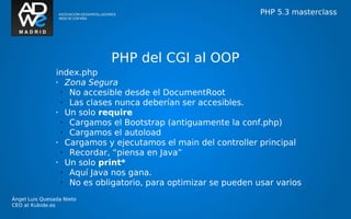 PHP 5.3 masterclass




                             PHP del CGI al OOP
                index.php
                •   Zona Segura
                  •  No accesible desde el DocumentRoot
                  •  Las clases nunca deberían ser accesibles.
                •   Un solo require
                  •  Cargamos el Bootstrap (antiguamente la conf.php)
                  •  Cargamos el autoload
                •   Cargamos y ejecutamos el main del controller principal
                  •  Recordar, “piensa en Java”
                •   Un solo print*
                  •  Aquí Java nos gana.
                  •  No es obligatorio, para optimizar se pueden usar varios
Ángel Luis Quesada Nieto
CEO at Kubide.es
 