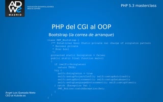 PHP 5.3 masterclass




                             PHP del CGI al OOP
                           Bootstrap (la correa de arranque)
                           class PWT_Bootstrap {
                             /** @staticvar bool Static private var charge of singleton pattern
                              * @access private
                              * @var bool
                              */
                             protected static $singleton = false;
                             public static final function main()
                             {
                                if (self::$singleton)
                                  return TRUE;
                                try {
                                  self::$singleton = true
                                  self::setupProjectConf(); self::setupAutoload();
                                  self::setupEnvironment(); self::setupDatabase();
                                  self::setupLanguageEnvironment(); self::setupView();
                                } catch (Exception $e) {
                                  PWT_Notice::catchException($e);
                                }
Ángel Luis Quesada Nieto
CEO at Kubide.es             }
                           }
 