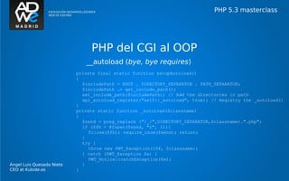 PHP 5.3 masterclass




                                PHP del CGI al OOP
                              __autoload (bye, bye requires)
                           private final static function setupAutoload()
                           {
                             $includePath = ROOT . DIRECTORY_SEPARATOR . PATH_SEPARATOR;
                             $includePath .= get_include_path();
                             set_include_path($includePath); // Add the directories in path
                             spl_autoload_register("self::_autoload", true); // Registry the _autoload()
                           }
                           private static function _autoload($classname)
                           {
                             $zend = preg_replace ("/_/",DIRECTORY_SEPARATOR,$classname).".php";
                             if ($fh = @fopen($zend, "r", 1)){
                                fclose($fh); require_once($zend); return;
                             }
                             try {
                                throw new PWT_Exception(104, $classname);
                             } catch (PWT_Exception $e) {
                                PWT_Notice::catchException($e);
Ángel Luis Quesada Nieto     }
CEO at Kubide.es           }
 