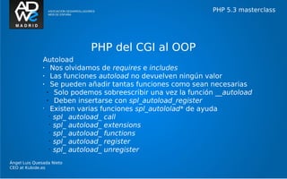 PHP 5.3 masterclass




                             PHP del CGI al OOP
               Autoload
               •    Nos olvidamos de requires e includes
               •    Las funciones autoload no devuelven ningún valor
               •    Se pueden añadir tantas funciones como sean necesarias
                 •   Solo podemos sobreescribir una vez la función __autoload
                 •   Deben insertarse con spl_autoload_register
               •
                    Existen varias funciones spl_autololad* de ayuda
                   •
                     spl_ autoload_ call
                   •
                     spl_ autoload_ extensions
                   •
                     spl_ autoload_ functions
                   •
                     spl_ autoload_ register
                   •
                     spl_ autoload_ unregister
Ángel Luis Quesada Nieto
CEO at Kubide.es
 